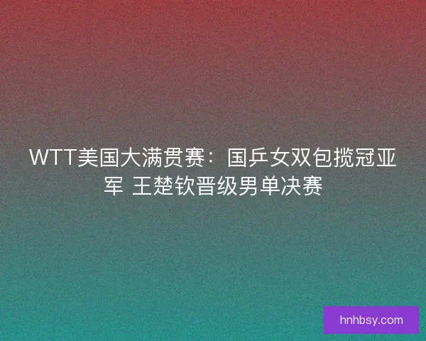 WTT美国大满贯赛：国乒女双包揽冠亚军 王楚钦晋级男单决赛