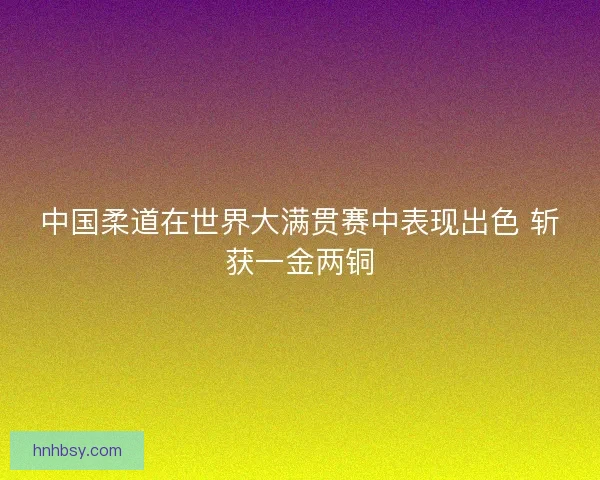 中国柔道在世界大满贯赛中表现出色 斩获一金两铜