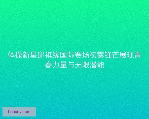 体操新星邱祺缘国际赛场初露锋芒展现青春力量与无限潜能 体操新星邱祺缘国际赛场初露锋芒展现青春力量与无限潜能