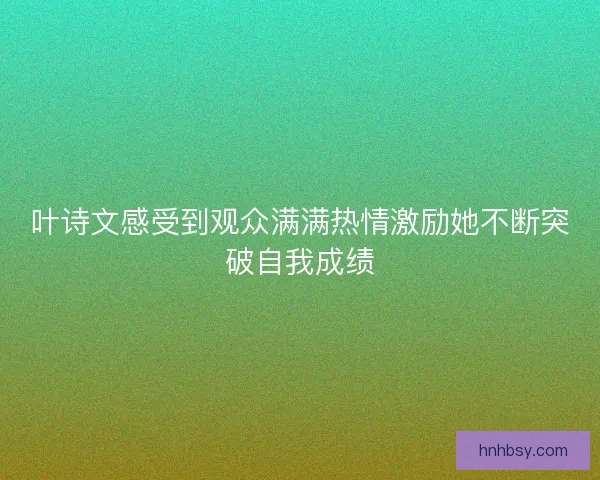 叶诗文感受到观众满满热情激励她不断突破自我成绩
