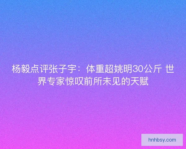 杨毅点评张子宇：体重超姚明30公斤 世界专家惊叹前所未见的天赋