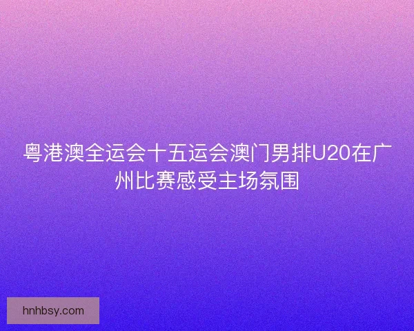 粤港澳全运会十五运会澳门男排U20在广州比赛感受主场氛围