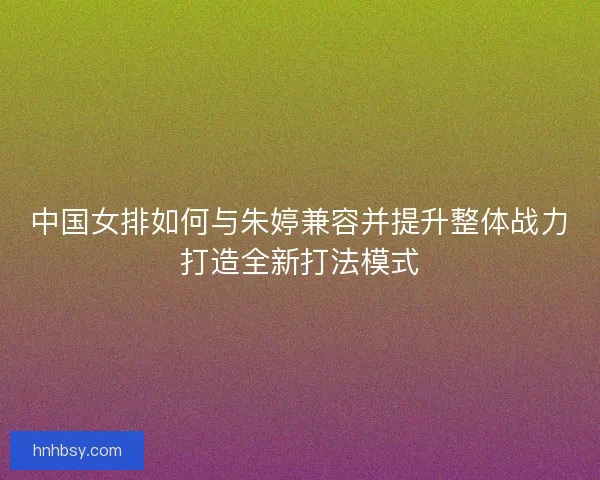 中国女排如何与朱婷兼容并提升整体战力打造全新打法模式