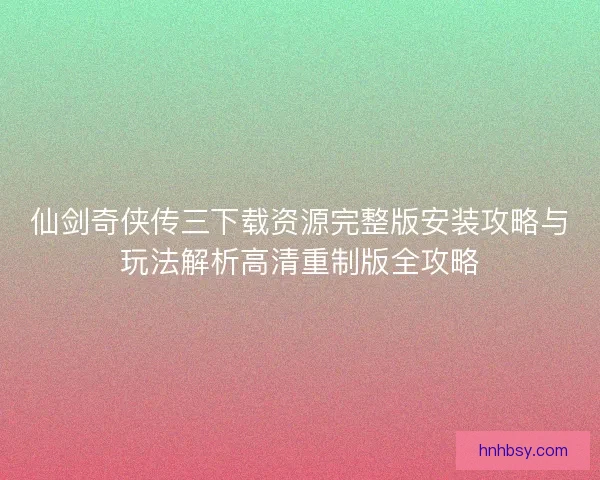 仙剑奇侠传三下载资源完整版安装攻略与玩法解析高清重制版全攻略