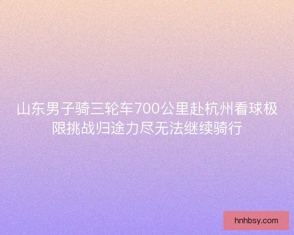 山东男子骑三轮车700公里赴杭州看球极限挑战归途力尽无法继续骑行
