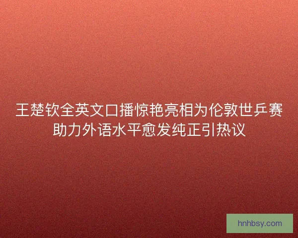 王楚钦全英文口播惊艳亮相为伦敦世乒赛助力外语水平愈发纯正引热议