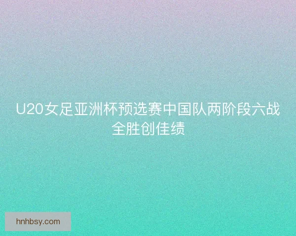 U20女足亚洲杯预选赛中国队两阶段六战全胜创佳绩