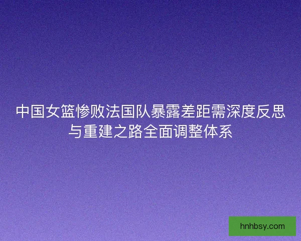 中国女篮惨败法国队暴露差距需深度反思与重建之路全面调整体系