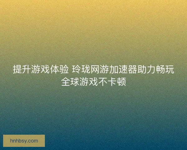 提升游戏体验 玲珑网游加速器助力畅玩全球游戏不卡顿
