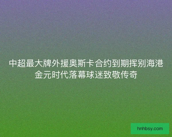 中超最大牌外援奥斯卡合约到期挥别海港金元时代落幕球迷致敬传奇