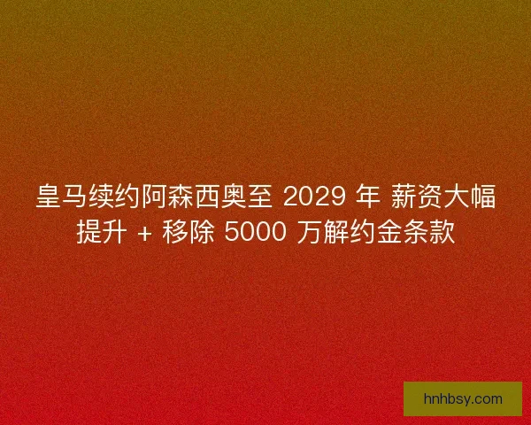 皇马续约阿森西奥至 2029 年 薪资大幅提升 + 移除 5000 万解约金条款