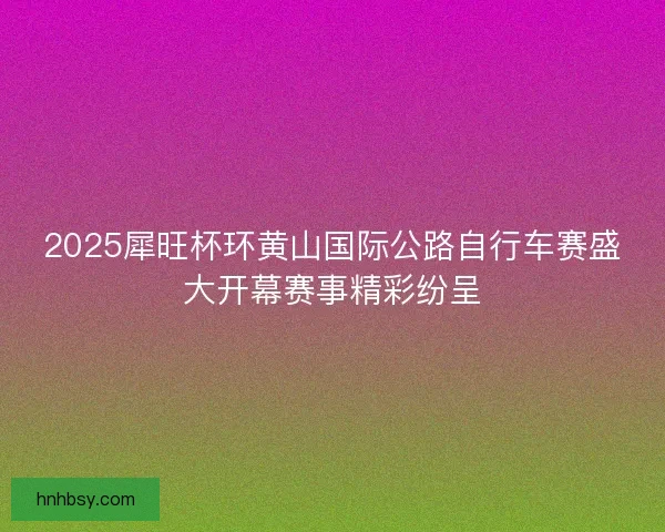 2025犀旺杯环黄山国际公路自行车赛盛大开幕赛事精彩纷呈