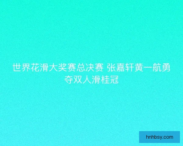 世界花滑大奖赛总决赛 张嘉轩黄一航勇夺双人滑桂冠 世界花滑大奖赛总决赛 张嘉轩黄一航勇夺双人滑桂冠