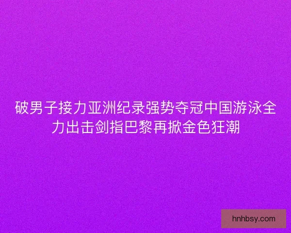 破男子接力亚洲纪录强势夺冠中国游泳全力出击剑指巴黎再掀金色狂潮