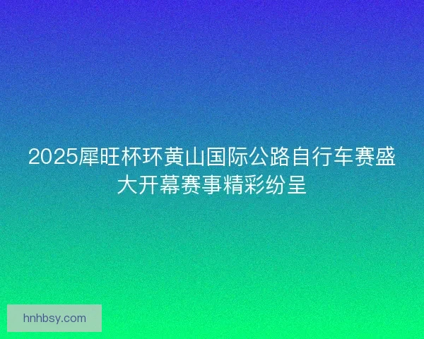 2025犀旺杯环黄山国际公路自行车赛盛大开幕赛事精彩纷呈