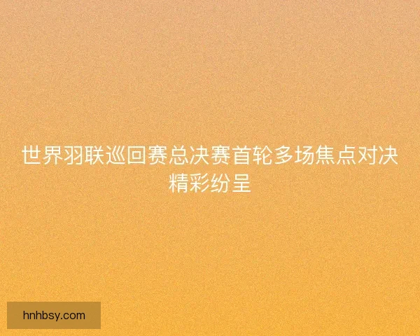 世界羽联巡回赛总决赛首轮多场焦点对决精彩纷呈