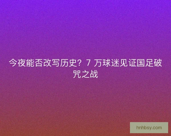 今夜能否改写历史？7 万球迷见证国足破咒之战