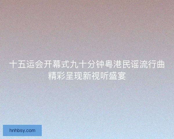 十五运会开幕式九十分钟粤港民谣流行曲精彩呈现新视听盛宴