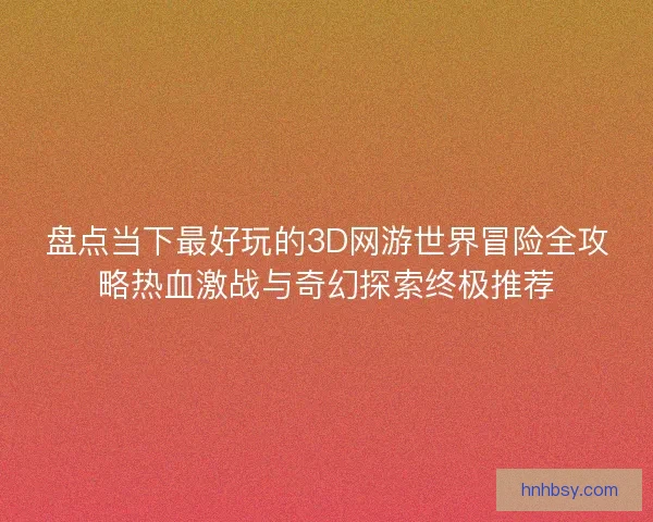 盘点当下最好玩的3D网游世界冒险全攻略热血激战与奇幻探索终极推荐