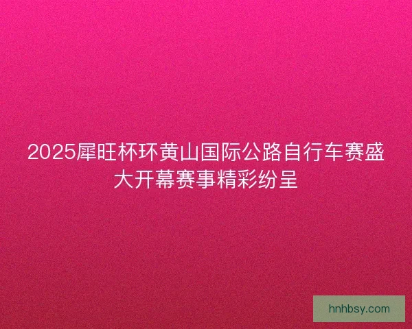 2025犀旺杯环黄山国际公路自行车赛盛大开幕赛事精彩纷呈 2025犀旺杯环黄山国际公路自行车赛盛大开幕赛事精彩纷呈