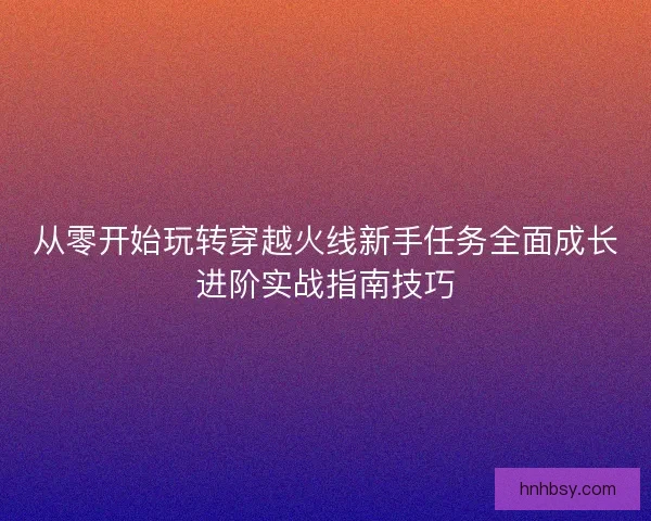 从零开始玩转穿越火线新手任务全面成长进阶实战指南技巧 从零开始玩转穿越火线新手任务全面成长进阶实战指南技巧