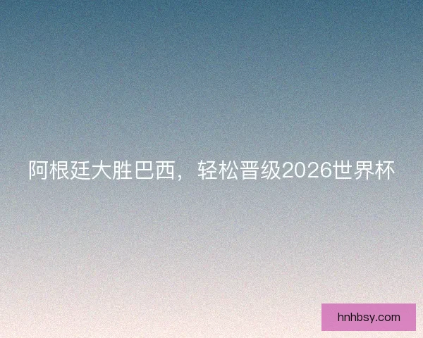 阿根廷大胜巴西,轻松晋级2026世界杯 阿根廷大胜巴西,轻松晋级2026世界杯